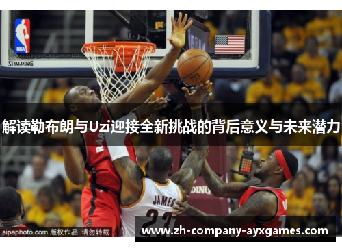 解读勒布朗与Uzi迎接全新挑战的背后意义与未来潜力