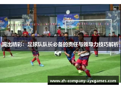 踢出精彩：足球队队长必备的责任与领导力技巧解析