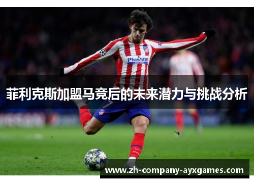 菲利克斯加盟马竞后的未来潜力与挑战分析