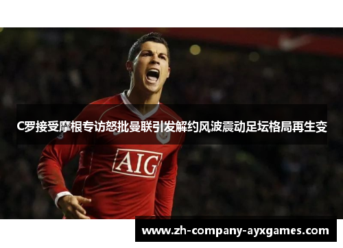 C罗接受摩根专访怒批曼联引发解约风波震动足坛格局再生变