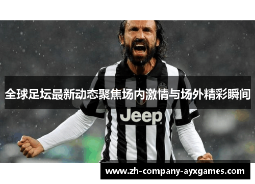 全球足坛最新动态聚焦场内激情与场外精彩瞬间