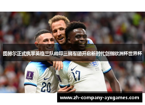 图赫尔正式执掌英格兰队帅印三狮军团开启新时代剑指欧洲杯世界杯